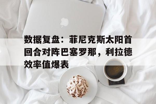 爱游戏体育-关于数据复盘：菲尼克斯太阳首回合对阵巴塞罗那，利拉德效率值爆表的信息